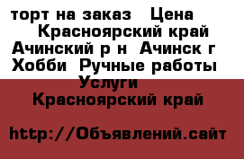 торт на заказ › Цена ­ 500 - Красноярский край, Ачинский р-н, Ачинск г. Хобби. Ручные работы » Услуги   . Красноярский край